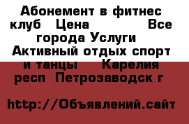Абонемент в фитнес клуб › Цена ­ 23 000 - Все города Услуги » Активный отдых,спорт и танцы   . Карелия респ.,Петрозаводск г.